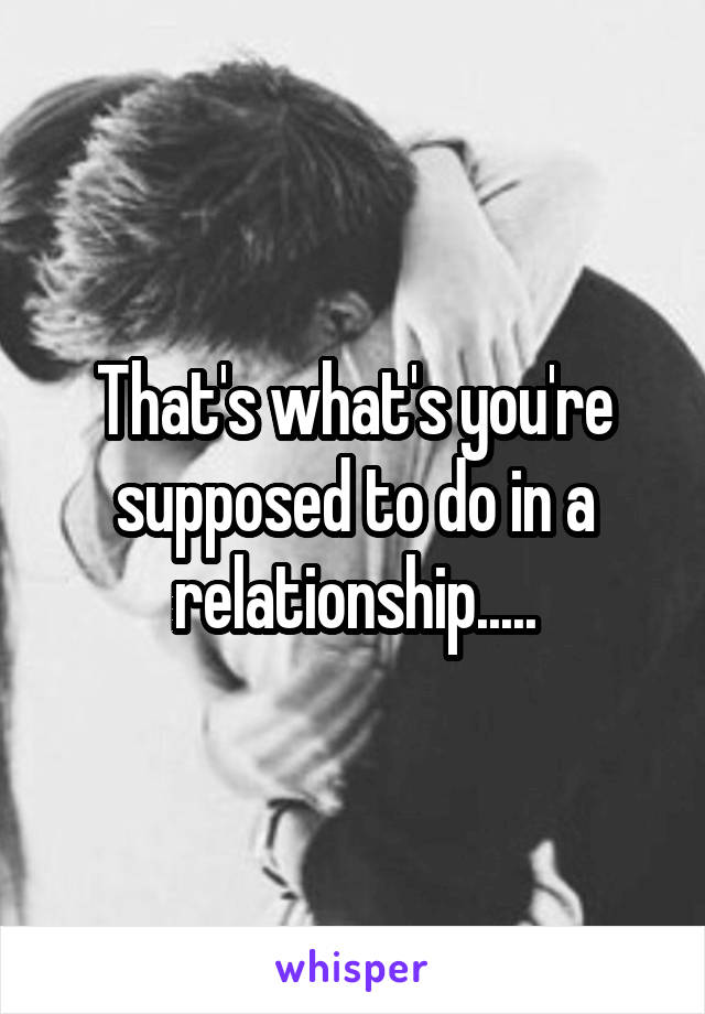 That's what's you're supposed to do in a relationship.....
