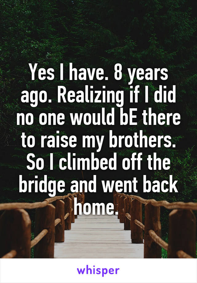 Yes I have. 8 years ago. Realizing if I did no one would bE there to raise my brothers. So I climbed off the bridge and went back home. 