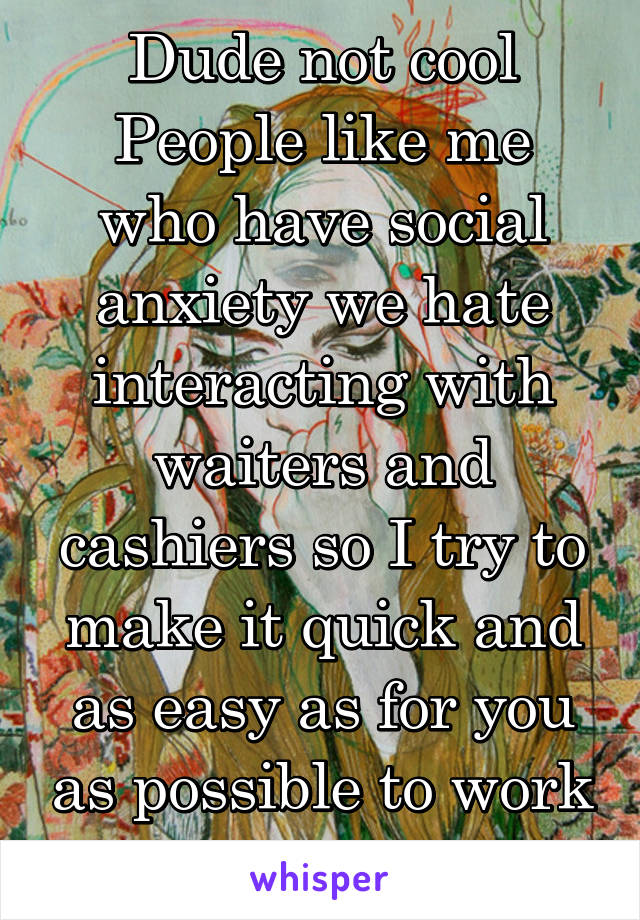 Dude not cool
People like me who have social anxiety we hate interacting with waiters and cashiers so I try to make it quick and as easy as for you as possible to work with me 