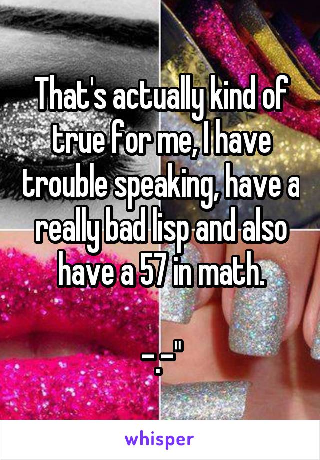 That's actually kind of true for me, I have trouble speaking, have a really bad lisp and also have a 57 in math.

-.-"