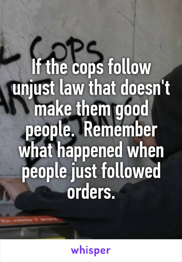 If the cops follow unjust law that doesn't make them good people.  Remember what happened when people just followed orders.