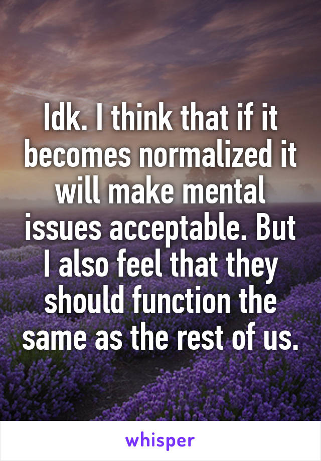 Idk. I think that if it becomes normalized it will make mental issues acceptable. But I also feel that they should function the same as the rest of us.