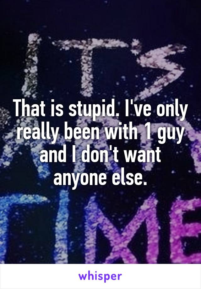 That is stupid. I've only really been with 1 guy and I don't want anyone else.