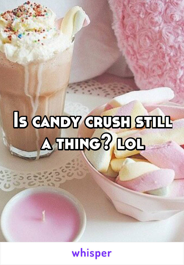 Is candy crush still a thing? lol