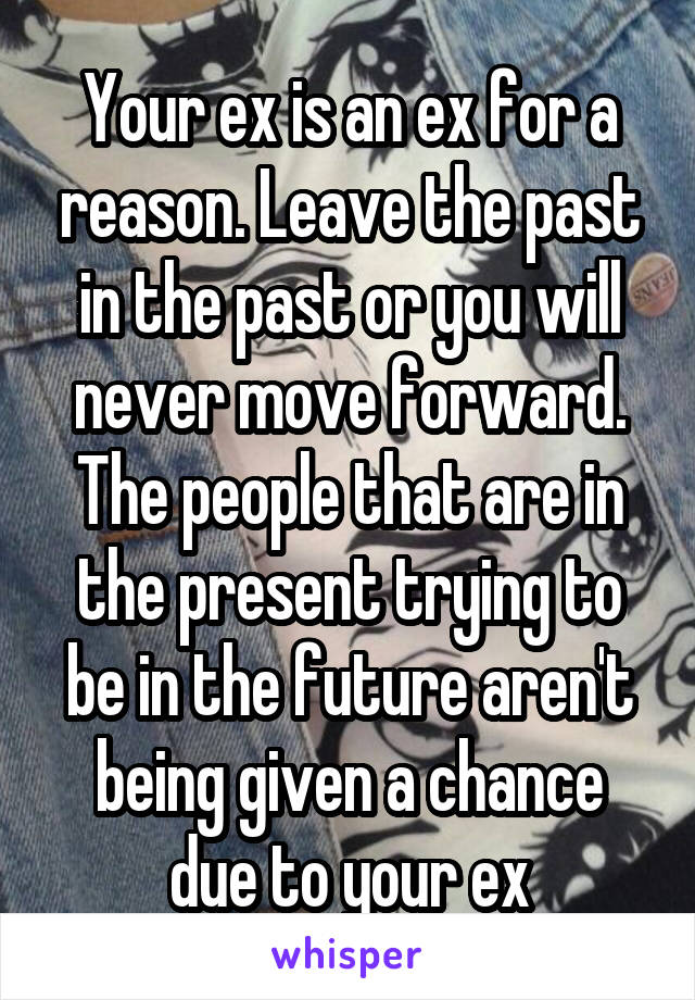 Your ex is an ex for a reason. Leave the past in the past or you will never move forward. The people that are in the present trying to be in the future aren't being given a chance due to your ex