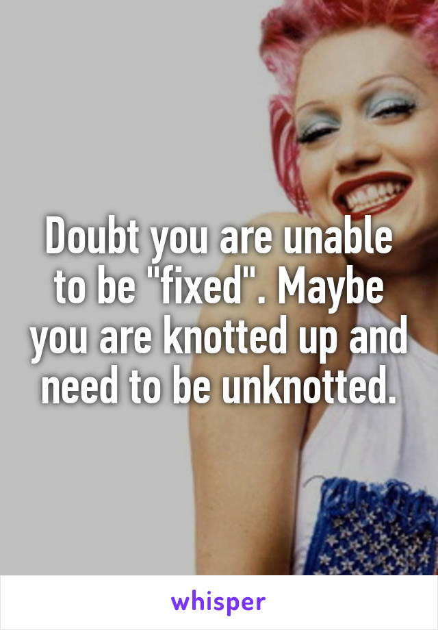 Doubt you are unable to be "fixed". Maybe you are knotted up and need to be unknotted.
