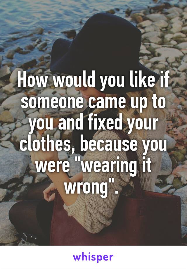 How would you like if someone came up to you and fixed your clothes, because you were "wearing it wrong". 
