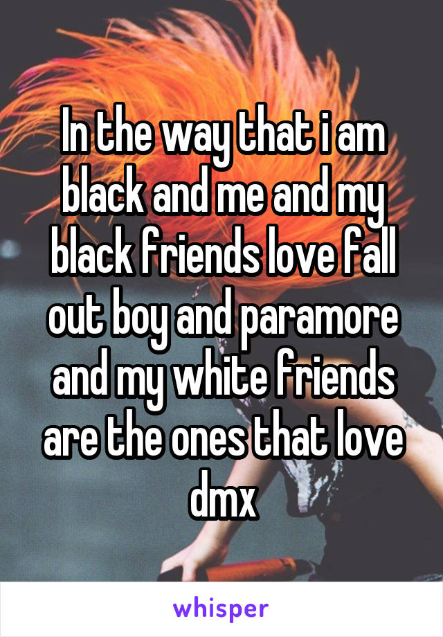 In the way that i am black and me and my black friends love fall out boy and paramore and my white friends are the ones that love dmx