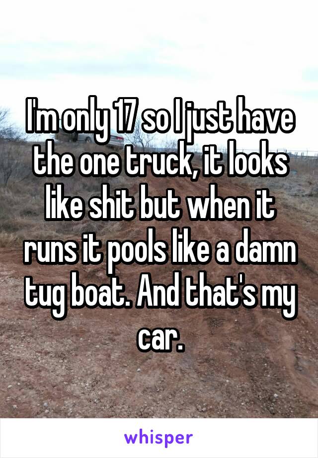 I'm only 17 so I just have the one truck, it looks like shit but when it runs it pools like a damn tug boat. And that's my car.