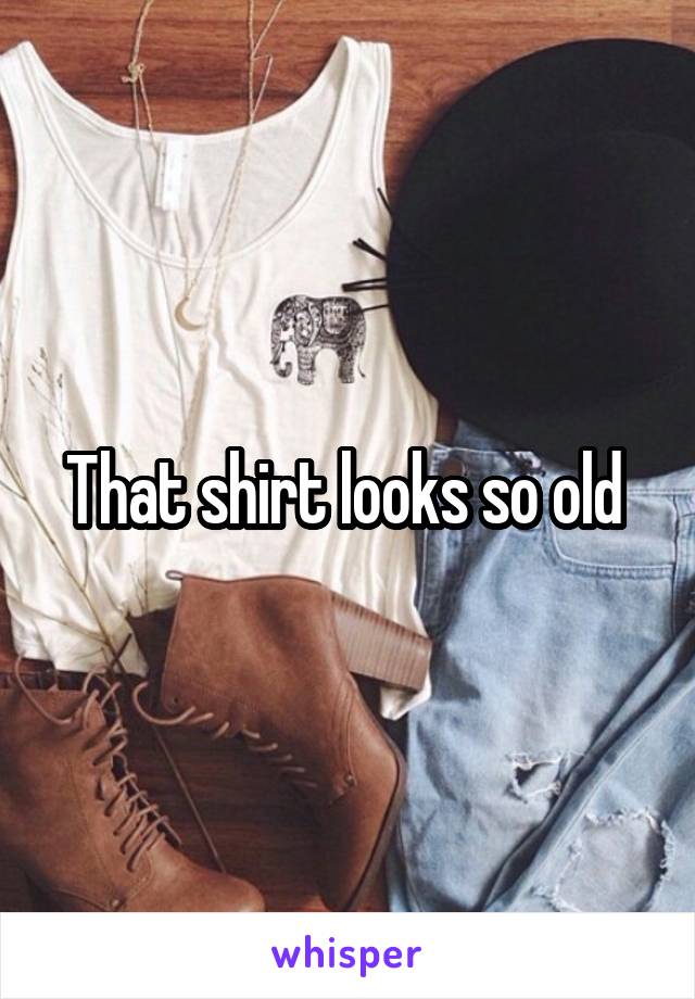 That shirt looks so old 