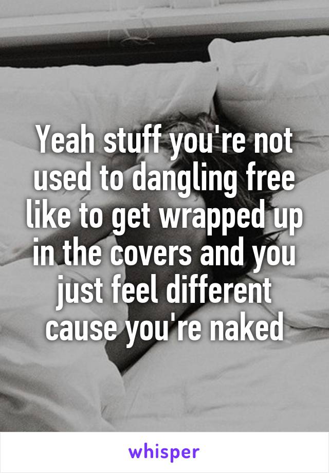 Yeah stuff you're not used to dangling free like to get wrapped up in the covers and you just feel different cause you're naked