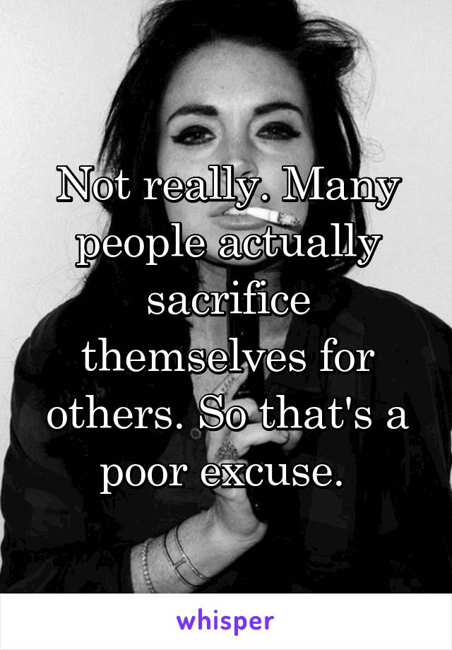 Not really. Many people actually sacrifice themselves for others. So that's a poor excuse. 