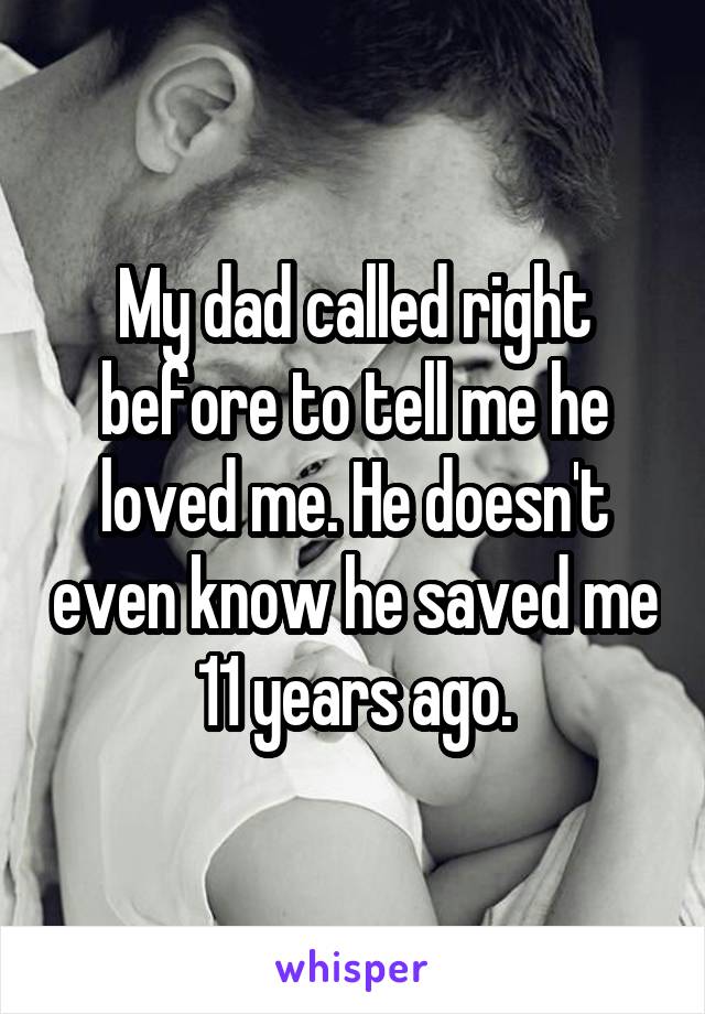 My dad called right before to tell me he loved me. He doesn't even know he saved me 11 years ago.