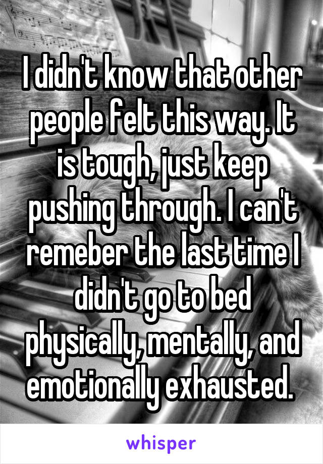 I didn't know that other people felt this way. It is tough, just keep pushing through. I can't remeber the last time I didn't go to bed physically, mentally, and emotionally exhausted. 