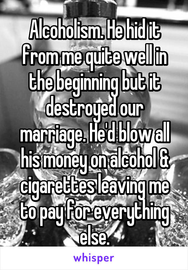 Alcoholism. He hid it from me quite well in the beginning but it destroyed our marriage. He'd blow all his money on alcohol & cigarettes leaving me to pay for everything else.