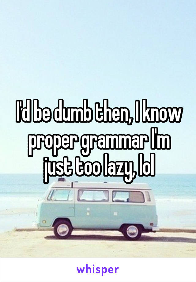 I'd be dumb then, I know proper grammar I'm just too lazy, lol