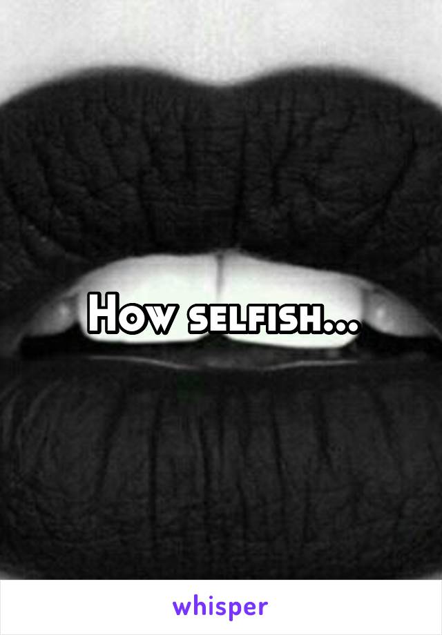 How selfish...