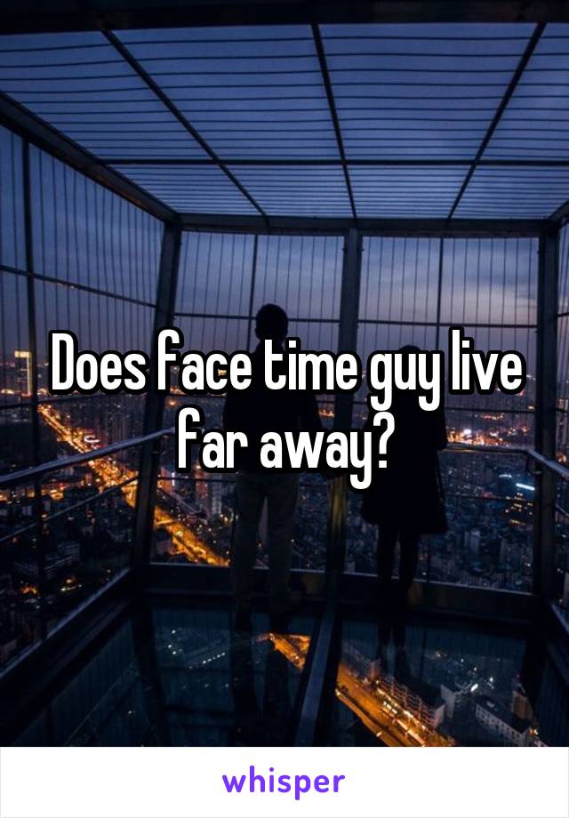 Does face time guy live far away?