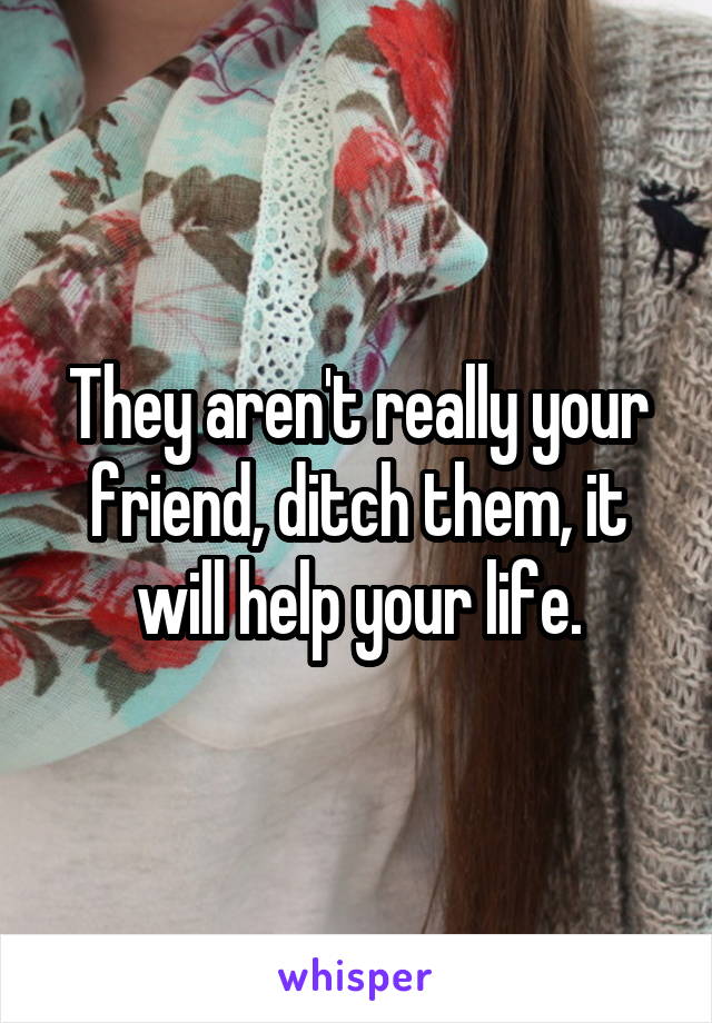 They aren't really your friend, ditch them, it will help your life.