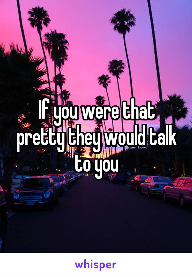 If you were that pretty they would talk to you