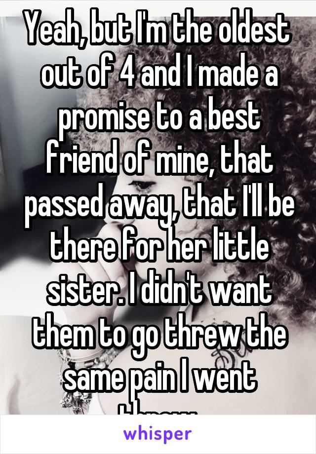 Yeah, but I'm the oldest  out of 4 and I made a promise to a best friend of mine, that passed away, that I'll be there for her little sister. I didn't want them to go threw the same pain I went threw.