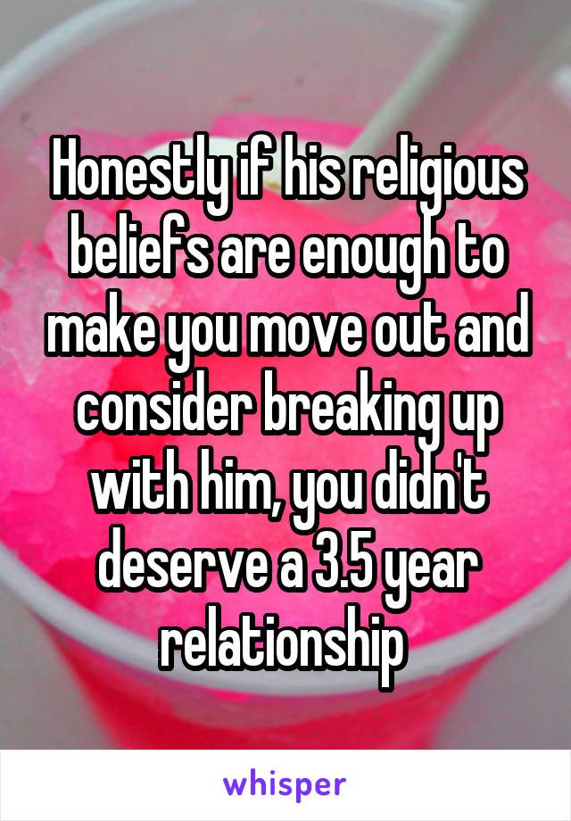 Honestly if his religious beliefs are enough to make you move out and consider breaking up with him, you didn't deserve a 3.5 year relationship 