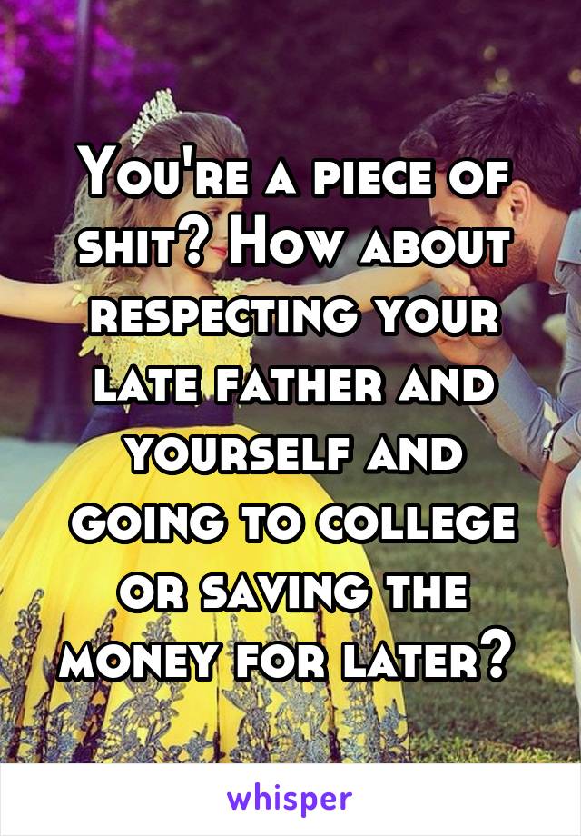 You're a piece of shit? How about respecting your late father and yourself and going to college or saving the money for later? 