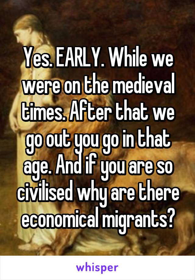 Yes. EARLY. While we were on the medieval times. After that we go out you go in that age. And if you are so civilised why are there economical migrants?