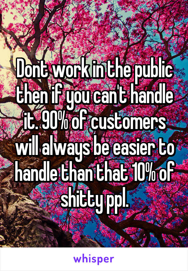 Dont work in the public then if you can't handle it. 90% of customers will always be easier to handle than that 10% of shitty ppl.