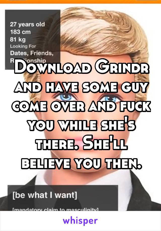 Download Grindr and have some guy come over and fuck you while she's there. She'll believe you then.