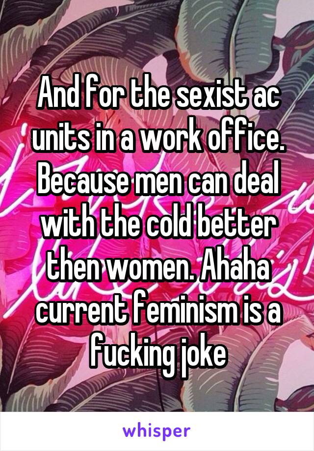 And for the sexist ac units in a work office. Because men can deal with the cold better then women. Ahaha current feminism is a fucking joke