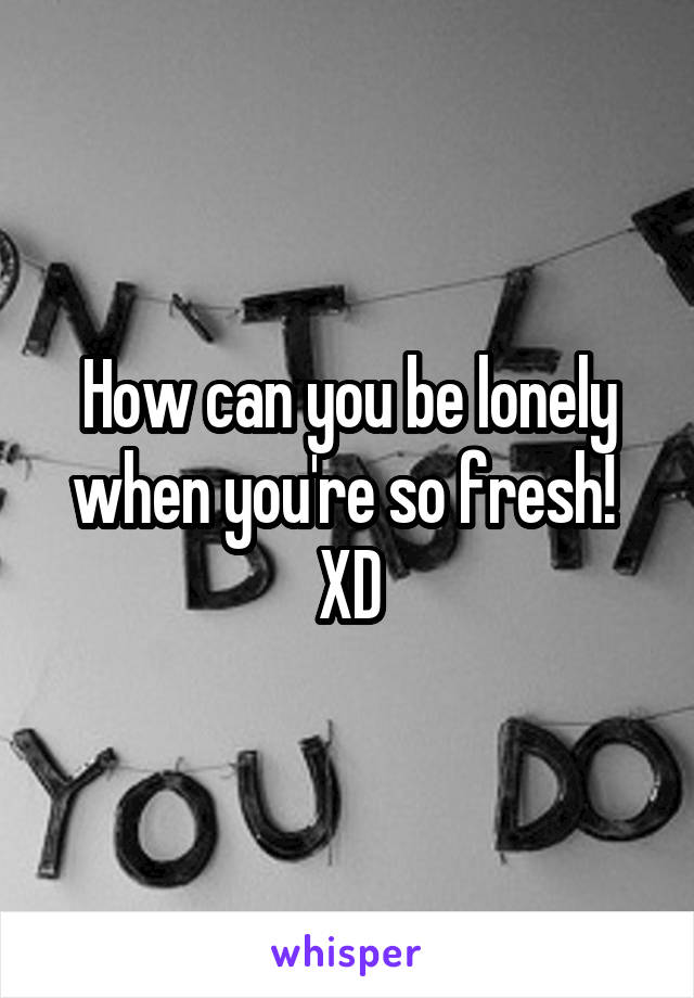 How can you be lonely when you're so fresh!  XD