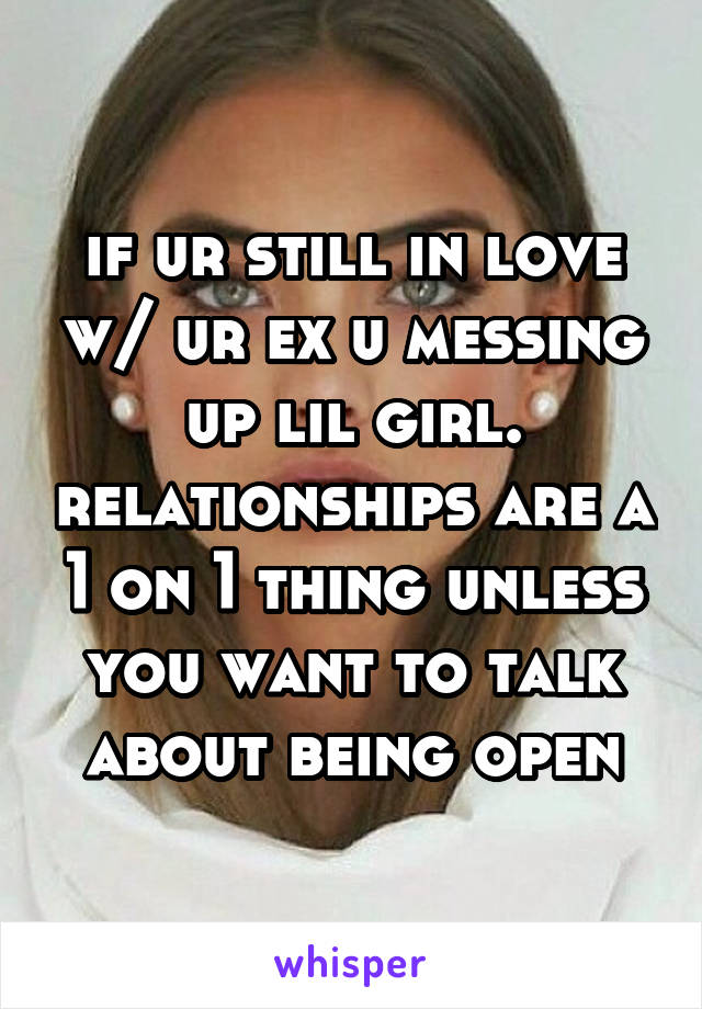 if ur still in love w/ ur ex u messing up lil girl. relationships are a 1 on 1 thing unless you want to talk about being open