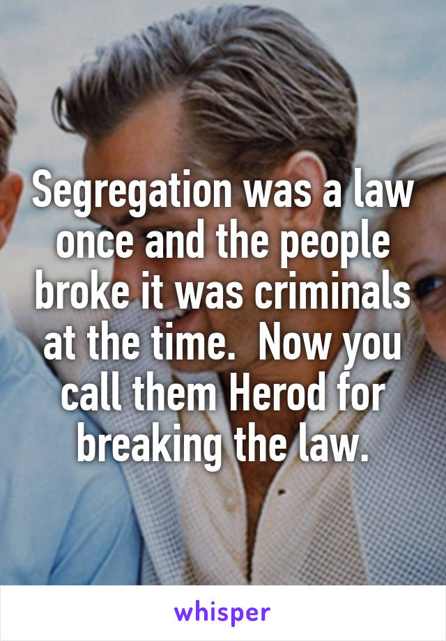 Segregation was a law once and the people broke it was criminals at the time.  Now you call them Herod for breaking the law.