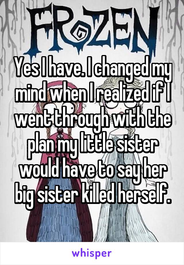 Yes I have. I changed my mind when I realized if I went through with the plan my little sister would have to say her big sister killed herself.