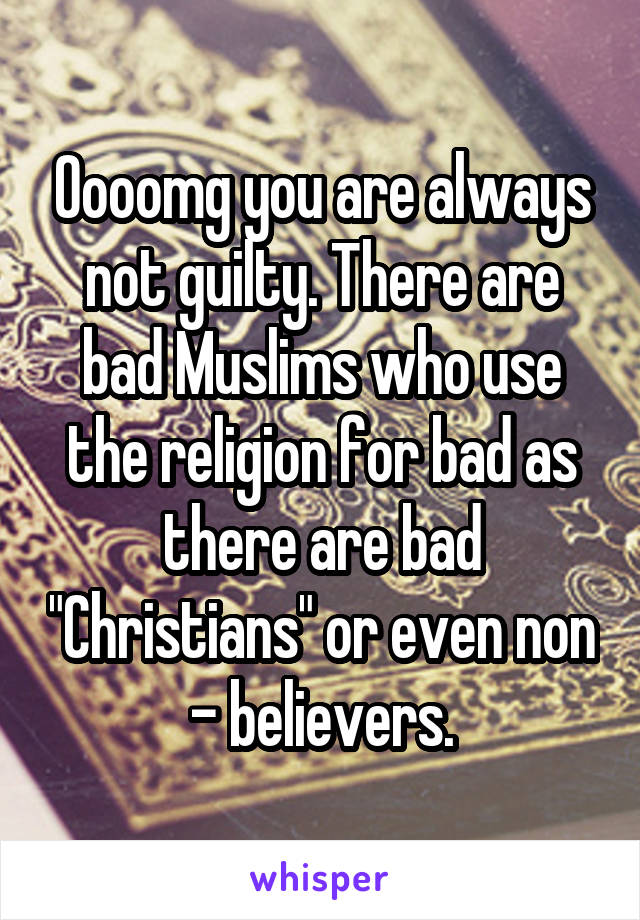 Oooomg you are always not guilty. There are bad Muslims who use the religion for bad as there are bad "Christians" or even non - believers.