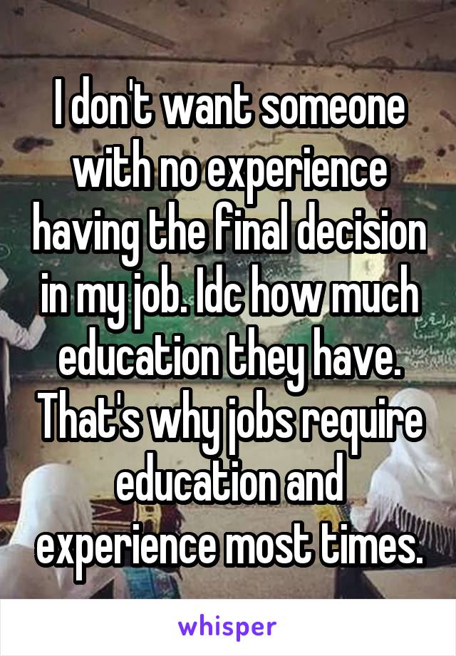 I don't want someone with no experience having the final decision in my job. Idc how much education they have. That's why jobs require education and experience most times.