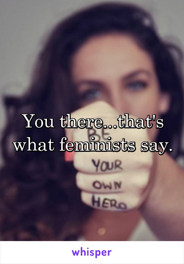 You there...that's what feminists say.