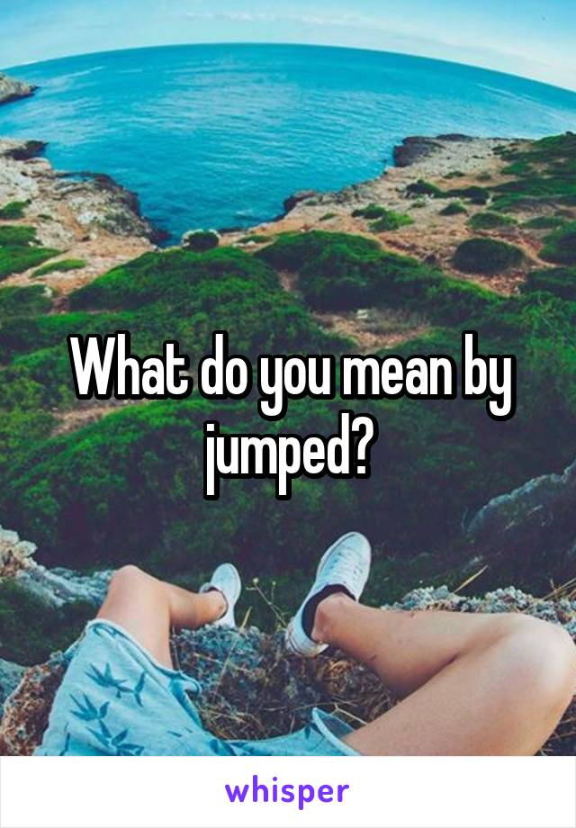 What do you mean by jumped?