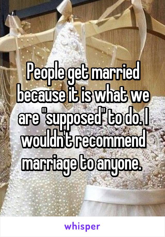 People get married because it is what we are "supposed" to do. I wouldn't recommend marriage to anyone. 