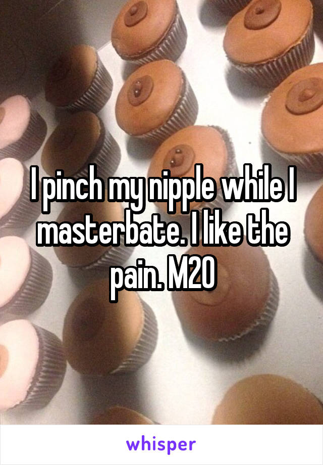 I pinch my nipple while I masterbate. I like the pain. M20