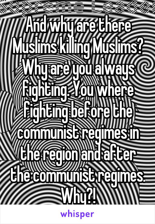 And why are there Muslims killing Muslims? Why are you always fighting. You where fighting before the communist regimes in the region and after the communist regimes. Why?!