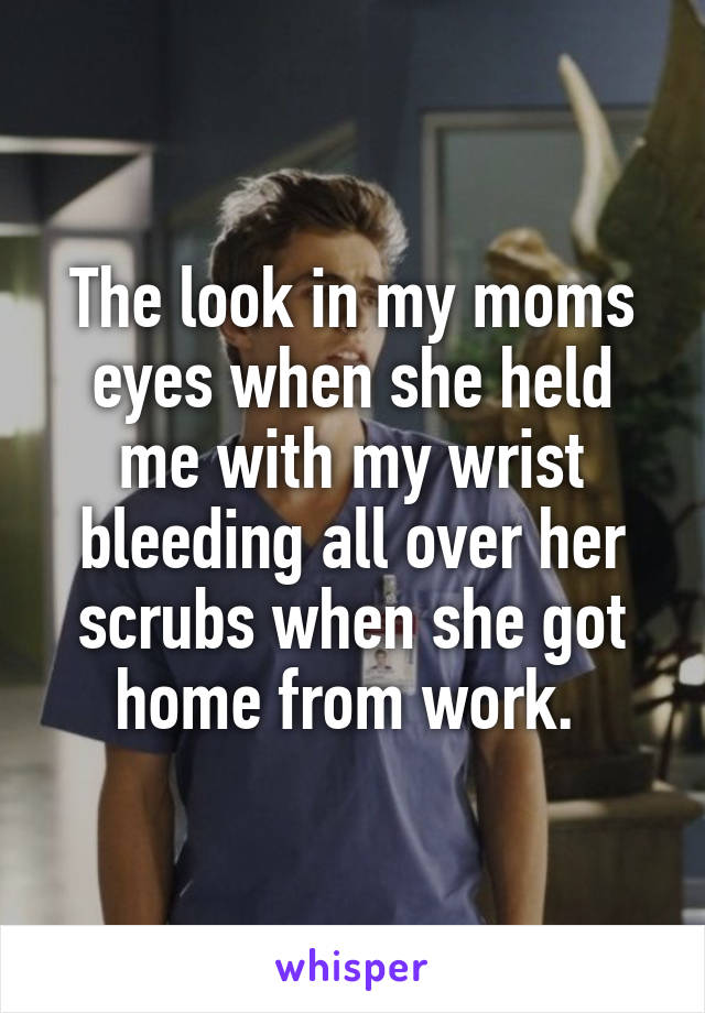 The look in my moms eyes when she held me with my wrist bleeding all over her scrubs when she got home from work. 