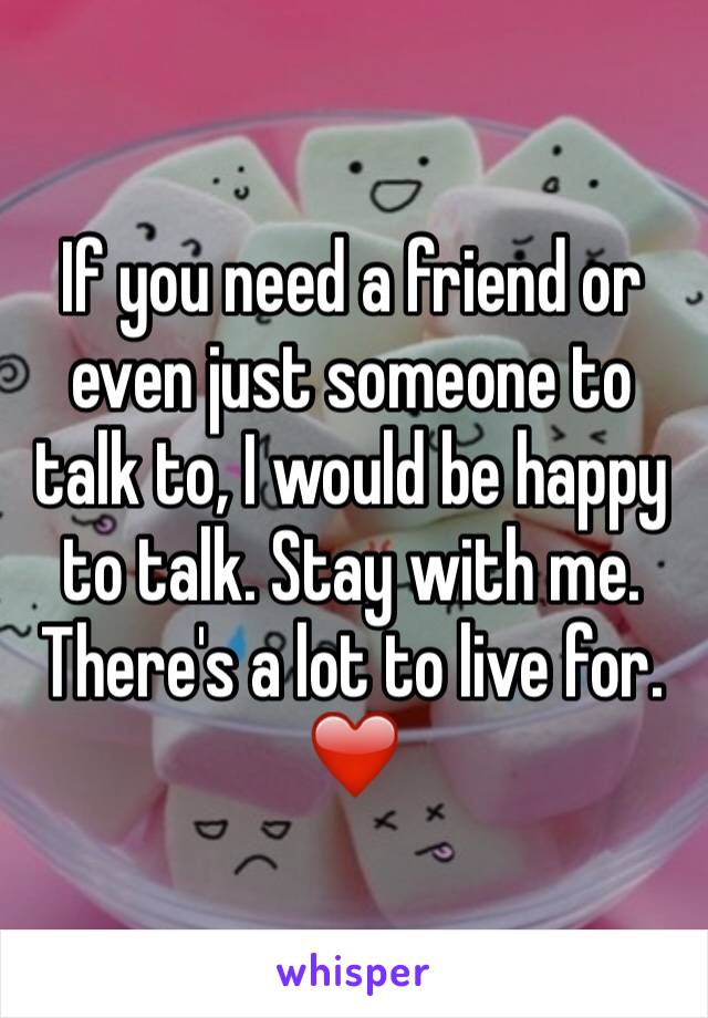 If you need a friend or even just someone to talk to, I would be happy to talk. Stay with me. There's a lot to live for. ❤️