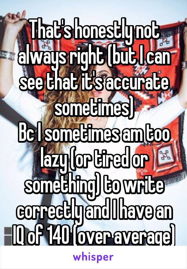 That's honestly not always right (but I can see that it's accurate sometimes)
Bc I sometimes am too lazy (or tired or something) to write correctly and I have an IQ of 140 (over average)