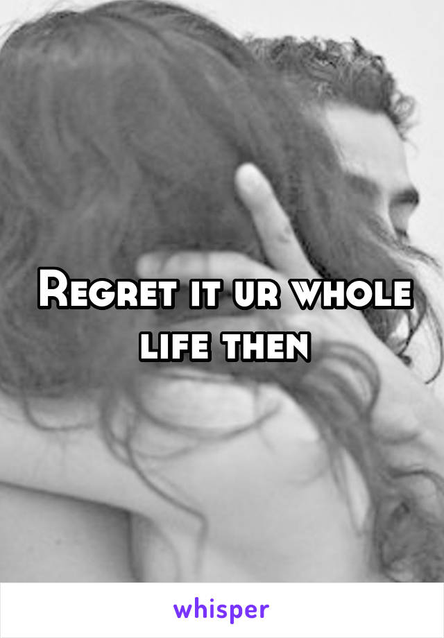 Regret it ur whole life then