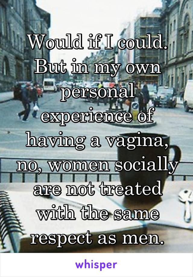 Would if I could. But in my own personal experience of having a vagina, no, women socially are not treated with the same respect as men.