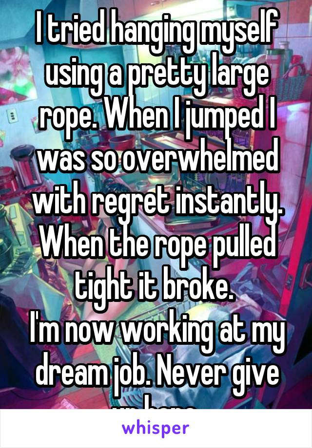 I tried hanging myself using a pretty large rope. When I jumped I was so overwhelmed with regret instantly. When the rope pulled tight it broke. 
I'm now working at my dream job. Never give up hope 