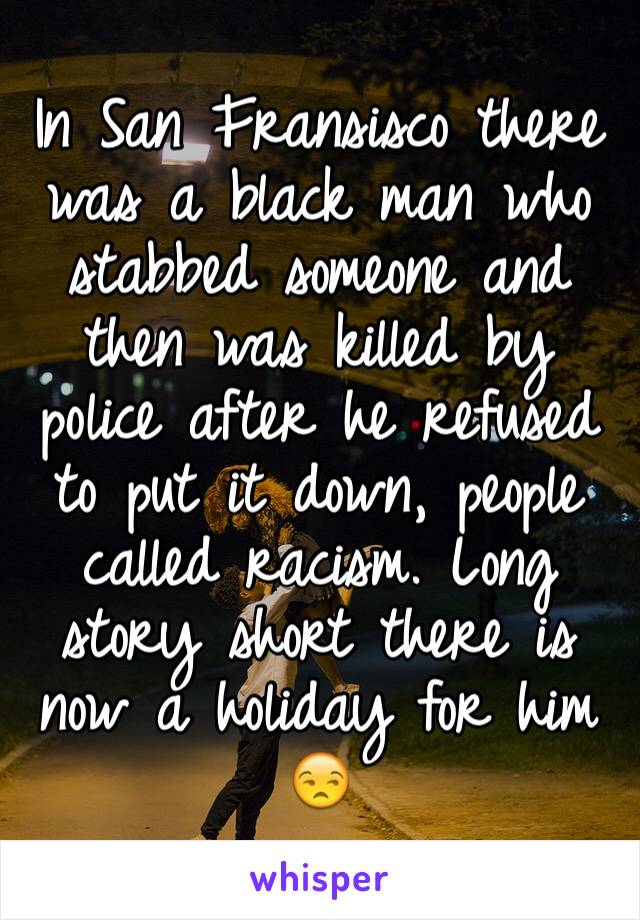 In San Fransisco there was a black man who stabbed someone and then was killed by police after he refused to put it down, people called racism. Long story short there is now a holiday for him 😒