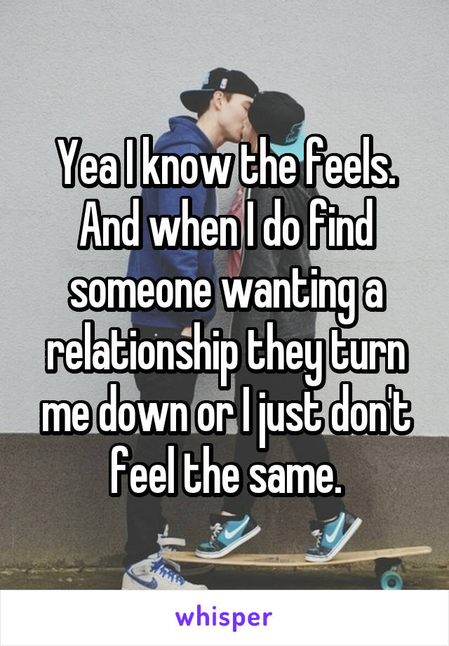 Yea I know the feels. And when I do find someone wanting a relationship they turn me down or I just don't feel the same.